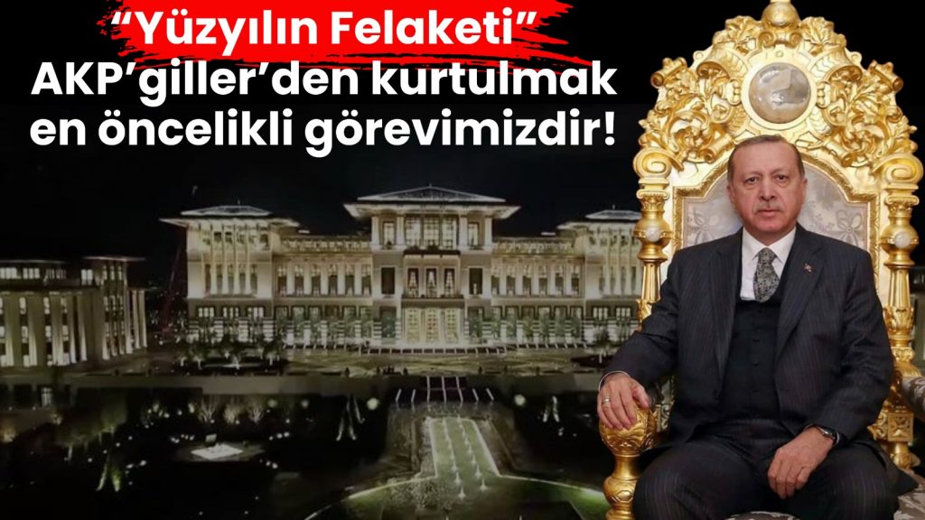 ‘Yüzyılın Felaketi’ AKP’giller’den kurtulmak en öncelikli görevimizdir!