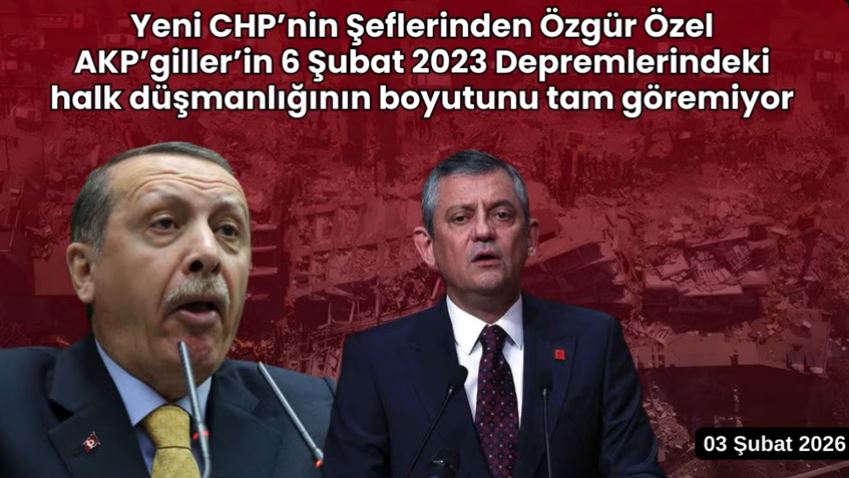 Özgür Özel AKP’giller’in 6 Şubat 2023 Depremlerindeki halk düşmanlığının boyutunu tam göremiyor